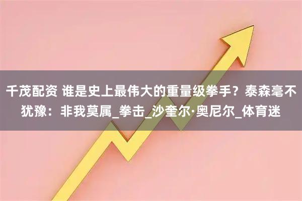 千茂配资 谁是史上最伟大的重量级拳手？泰森毫不犹豫：非我莫属_拳击_沙奎尔·奥尼尔_体育迷