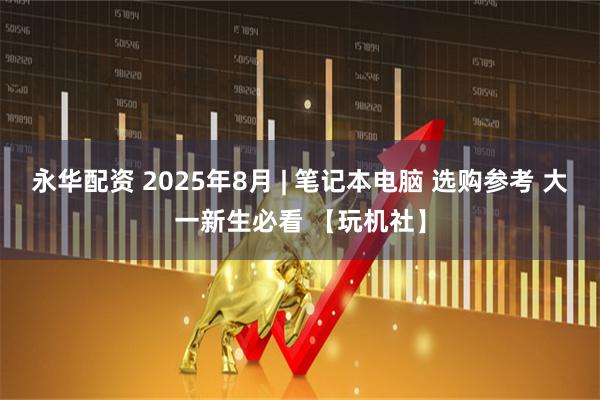 永华配资 2025年8月 | 笔记本电脑 选购参考 大一新生必看 【玩机社】