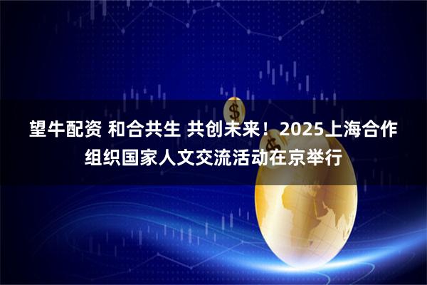 望牛配资 和合共生 共创未来！2025上海合作组织国家人文交流活动在京举行