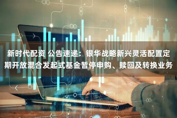 新时代配资 公告速递：银华战略新兴灵活配置定期开放混合发起式基金暂停申购、赎回及转换业务