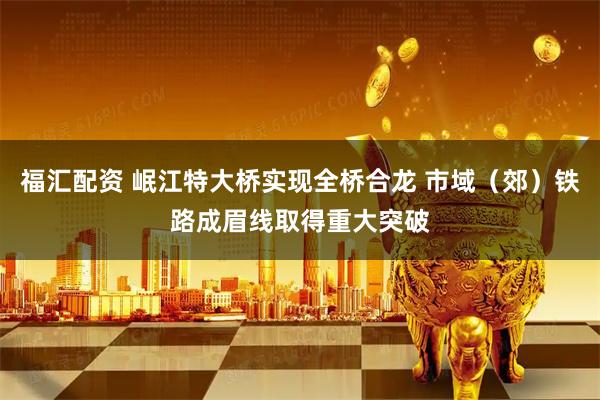 福汇配资 岷江特大桥实现全桥合龙 市域（郊）铁路成眉线取得重大突破