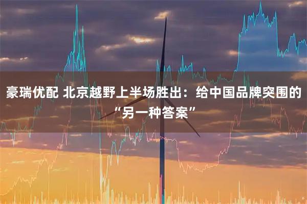 豪瑞优配 北京越野上半场胜出：给中国品牌突围的“另一种答案”