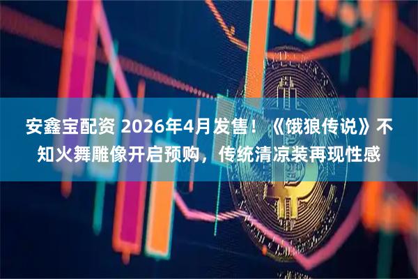 安鑫宝配资 2026年4月发售！《饿狼传说》不知火舞雕像开启预购，传统清凉装再现性感