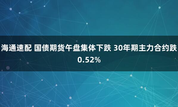 海通速配 国债期货午盘集体下跌 30年期主力合约跌0.52%