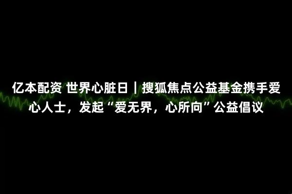 亿本配资 世界心脏日｜搜狐焦点公益基金携手爱心人士，发起“爱无界，心所向”公益倡议