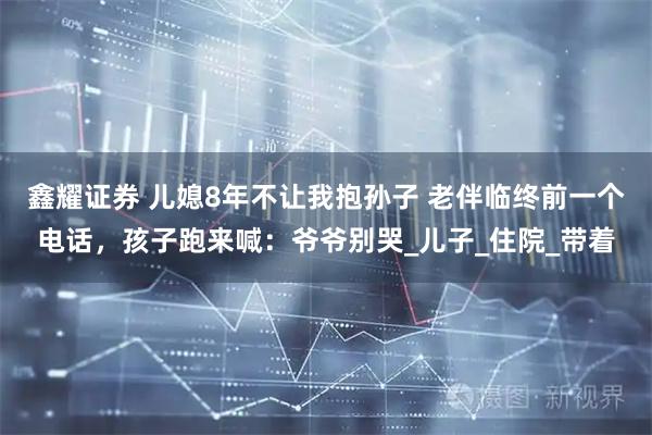 鑫耀证券 儿媳8年不让我抱孙子 老伴临终前一个电话，孩子跑来喊：爷爷别哭_儿子_住院_带着