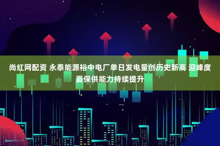 尚红网配资 永泰能源裕中电厂单日发电量创历史新高 迎峰度夏保供能力持续提升