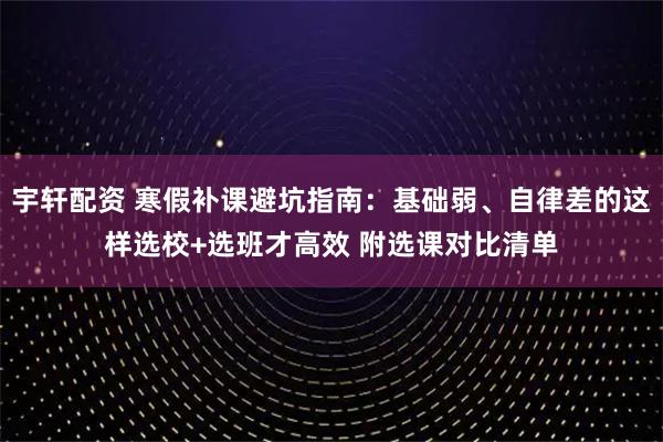 宇轩配资 寒假补课避坑指南：基础弱、自律差的这样选校+选班才高效 附选课对比清单