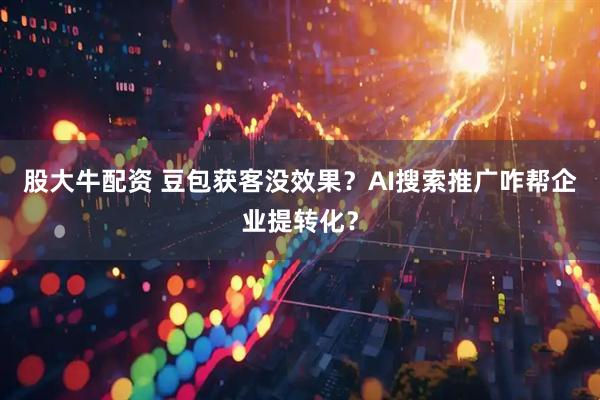 股大牛配资 豆包获客没效果？AI搜索推广咋帮企业提转化？
