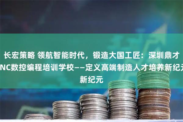 长宏策略 领航智能时代，锻造大国工匠：深圳鼎才CNC数控编程培训学校——定义高端制造人才培养新纪元