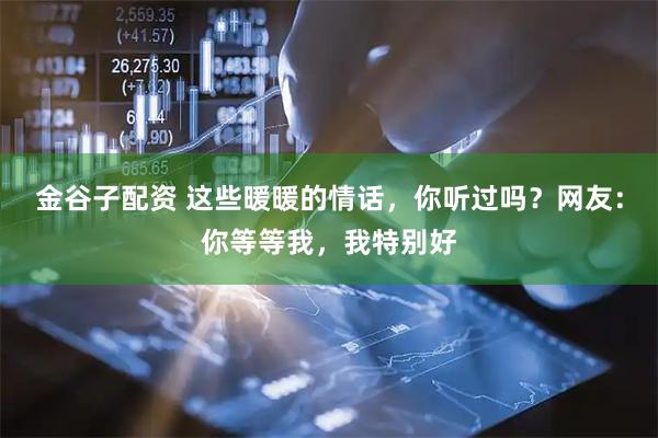 金谷子配资 这些暖暖的情话，你听过吗？网友：你等等我，我特别好