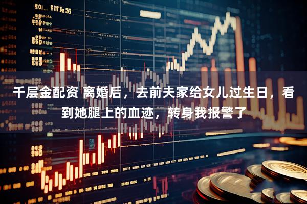 千层金配资 离婚后，去前夫家给女儿过生日，看到她腿上的血迹，转身我报警了