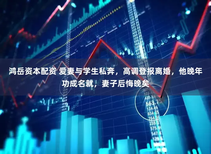 鸿岳资本配资 爱妻与学生私奔,高调登报离婚,他晚年功成名就,妻子后悔晚矣