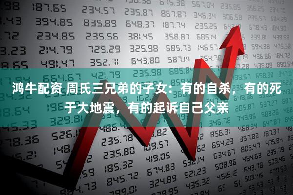 鸿牛配资 周氏三兄弟的子女：有的自杀，有的死于大地震，有的起诉自己父亲