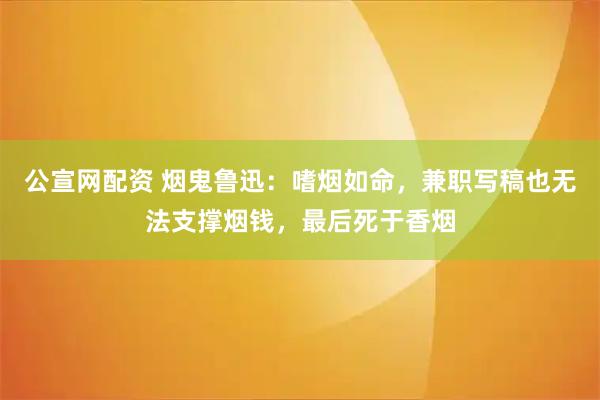 公宣网配资 烟鬼鲁迅:嗜烟如命,兼职写稿也无法支撑烟钱,最后死于香烟