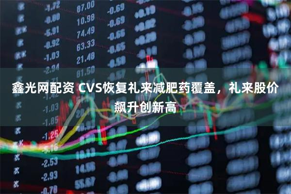 鑫光网配资 CVS恢复礼来减肥药覆盖，礼来股价飙升创新高