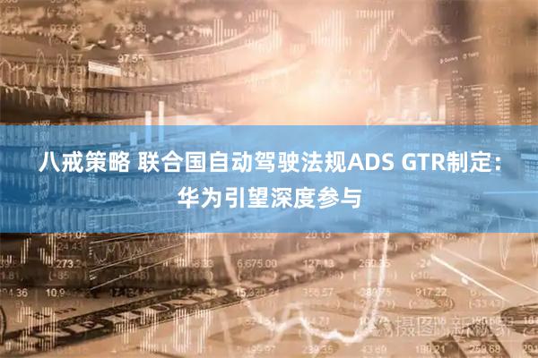 八戒策略 联合国自动驾驶法规ADS GTR制定：华为引望深度参与